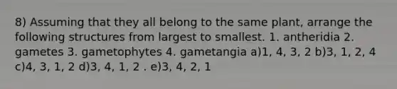 8) Assuming that they all belong to the same plant, arrange the following structures from largest to smallest. 1. antheridia 2. gametes 3. gametophytes 4. gametangia a)1, 4, 3, 2 b)3, 1, 2, 4 c)4, 3, 1, 2 d)3, 4, 1, 2 . e)3, 4, 2, 1