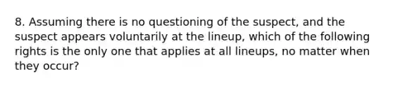 8. Assuming there is no questioning of the suspect, and the suspect appears voluntarily at the lineup, which of the following rights is the only one that applies at all lineups, no matter when they occur?