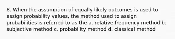 8. When the assumption of equally likely outcomes is used to assign probability values, the method used to assign probabilities is referred to as the a. relative frequency method b. subjective method c. probability method d. classical method