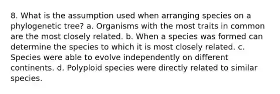 8. What is the assumption used when arranging species on a phylogenetic tree? a. Organisms with the most traits in common are the most closely related. b. When a species was formed can determine the species to which it is most closely related. c. Species were able to evolve independently on different continents. d. Polyploid species were directly related to similar species.