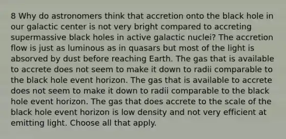 8 Why do astronomers think that accretion onto the black hole in our galactic center is not very bright compared to accreting supermassive black holes in active galactic nuclei? The accretion flow is just as luminous as in quasars but most of the light is absorved by dust before reaching Earth. The gas that is available to accrete does not seem to make it down to radii comparable to the black hole event horizon. The gas that is available to accrete does not seem to make it down to radii comparable to the black hole event horizon. The gas that does accrete to the scale of the black hole event horizon is low density and not very efficient at emitting light. Choose all that apply.