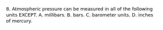 8. Atmospheric pressure can be measured in all of the following units EXCEPT. A. millibars. B. bars. C. barometer units. D. inches of mercury.