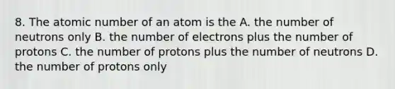 8. The atomic number of an atom is the A. the number of neutrons only B. the number of electrons plus the number of protons C. the number of protons plus the number of neutrons D. the number of protons only