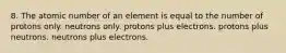 8. The atomic number of an element is equal to the number of protons only. neutrons only. protons plus electrons. protons plus neutrons. neutrons plus electrons.