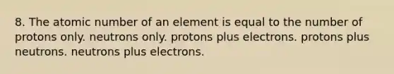 8. The atomic number of an element is equal to the number of protons only. neutrons only. protons plus electrons. protons plus neutrons. neutrons plus electrons.