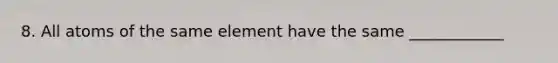 8. All atoms of the same element have the same ____________