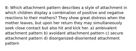 8- Which attachment pattern describes a style of attachment in which children display a combination of positive and negative reactions to their mothers? They show great distress when the mother leaves, but upon her return they may simultaneously seek close contact but also hit and kick her. a) ambivalent attachment pattern b) avoidant attachment pattern c) secure attachment pattern d) disorganized-disoriented attachment pattern