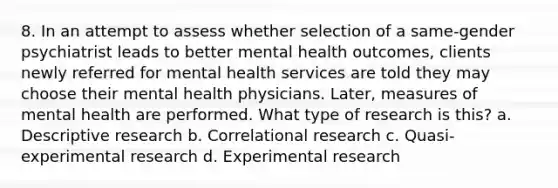 8. In an attempt to assess whether selection of a same-gender psychiatrist leads to better mental health outcomes, clients newly referred for mental health services are told they may choose their mental health physicians. Later, measures of mental health are performed. What type of research is this? a. Descriptive research b. Correlational research c. Quasi-<a href='https://www.questionai.com/knowledge/kD5GeV2lsd-experimental-research' class='anchor-knowledge'>experimental research</a> d. Experimental research