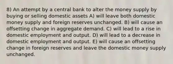 8) An attempt by a central bank to alter the money supply by buying or selling domestic assets A) will leave both domestic money supply and foreign reserves unchanged. B) will cause an offsetting change in aggregate demand. C) will lead to a rise in domestic employment and output. D) will lead to a decrease in domestic employment and output. E) will cause an offsetting change in foreign reserves and leave the domestic money supply unchanged.