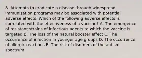 8. Attempts to eradicate a disease through widespread immunization programs may be associated with potential adverse effects. Which of the following adverse effects is correlated with the effectiveness of a vaccine? A. The emergence of resistant strains of infectious agents to which the vaccine is targeted B. The loss of the natural booster effect C. The occurrence of infection in younger age groups D. The occurrence of allergic reactions E. The risk of disorders of the autism spectrum