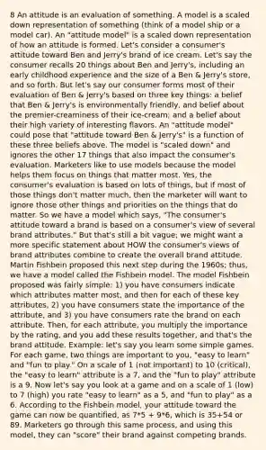 8 An attitude is an evaluation of something. A model is a scaled down representation of something (think of a model ship or a model car). An "attitude model" is a scaled down representation of how an attitude is formed. Let's consider a consumer's attitude toward Ben and Jerry's brand of ice cream. Let's say the consumer recalls 20 things about Ben and Jerry's, including an early childhood experience and the size of a Ben & Jerry's store, and so forth. But let's say our consumer forms most of their evaluation of Ben & Jerry's based on three key things: a belief that Ben & Jerry's is environmentally friendly, and belief about the premier-creaminess of their ice-cream; and a belief about their high variety of interesting flavors. An "attitude model" could pose that "attitude toward Ben & Jerry's" is a function of these three beliefs above. The model is "scaled down" and ignores the other 17 things that also impact the consumer's evaluation. Marketers like to use models because the model helps them focus on things that matter most. Yes, the consumer's evaluation is based on lots of things, but if most of those things don't matter much, then the marketer will want to ignore those other things and priorities on the things that do matter. So we have a model which says, "The consumer's attitude toward a brand is based on a consumer's view of several brand attributes." But that's still a bit vague; we might want a more specific statement about HOW the consumer's views of brand attributes combine to create the overall brand attitude. Martin Fishbein proposed this next step during the 1960s; thus, we have a model called the Fishbein model. The model Fishbein proposed was fairly simple: 1) you have consumers indicate which attributes matter most, and then for each of these key attributes, 2) you have consumers state the importance of the attribute, and 3) you have consumers rate the brand on each attribute. Then, for each attribute, you multiply the importance by the rating, and you add these results together, and that's the brand attitude. Example: let's say you learn some simple games. For each game, two things are important to you, "easy to learn" and "fun to play." On a scale of 1 (not important) to 10 (critical), the "easy to learn" attribute is a 7, and the "fun to play" attribute is a 9. Now let's say you look at a game and on a scale of 1 (low) to 7 (high) you rate "easy to learn" as a 5, and "fun to play" as a 6. According to the Fishbein model, your attitude toward the game can now be quantified, as 7*5 + 9*6, which is 35+54 or 89. Marketers go through this same process, and using this model, they can "score" their brand against competing brands.