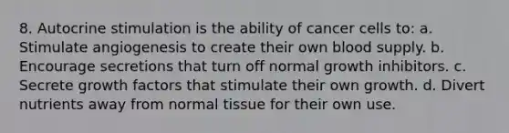 8. Autocrine stimulation is the ability of cancer cells to: a. Stimulate angiogenesis to create their own blood supply. b. Encourage secretions that turn off normal growth inhibitors. c. Secrete growth factors that stimulate their own growth. d. Divert nutrients away from normal tissue for their own use.