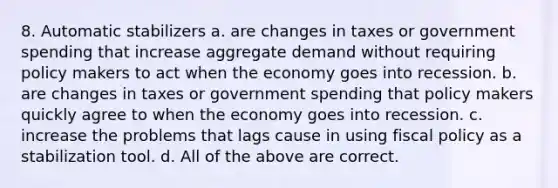 8. Automatic stabilizers a. are changes in taxes or government spending that increase aggregate demand without requiring policy makers to act when the economy goes into recession. b. are changes in taxes or government spending that policy makers quickly agree to when the economy goes into recession. c. increase the problems that lags cause in using fiscal policy as a stabilization tool. d. All of the above are correct.