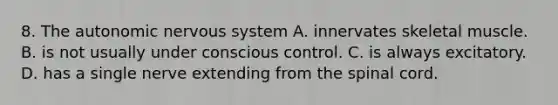 8. <a href='https://www.questionai.com/knowledge/kMqcwgxBsH-the-autonomic-nervous-system' class='anchor-knowledge'>the autonomic nervous system</a> A. innervates skeletal muscle. B. is not usually under conscious control. C. is always excitatory. D. has a single nerve extending from <a href='https://www.questionai.com/knowledge/kkAfzcJHuZ-the-spinal-cord' class='anchor-knowledge'>the spinal cord</a>.