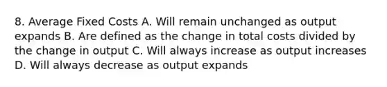 8. Average Fixed Costs A. Will remain unchanged as output expands B. Are defined as the change in total costs divided by the change in output C. Will always increase as output increases D. Will always decrease as output expands