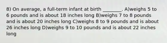 8) On average, a full-term infant at birth ________. A)weighs 5 to 6 pounds and is about 18 inches long B)weighs 7 to 8 pounds and is about 20 inches long C)weighs 8 to 9 pounds and is about 26 inches long D)weighs 9 to 10 pounds and is about 22 inches long