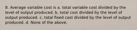 8. Average variable cost is a. total variable cost divided by the level of output produced. b. total cost divided by the level of output produced. c. total fixed cost divided by the level of output produced. d. None of the above.