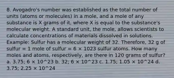 8. Avogadro's number was established as the total number of units (atoms or molecules) in a mole, and a mole of any substance is X grams of it, where X is equal to the substance's molecular weight. A standard unit, the mole, allows scientists to calculate concentrations of materials dissolved in solutions. Example: Sulfur has a molecular weight of 32. Therefore, 32 g of sulfur = 1 mole of sulfur = 6 × 1023 sulfur atoms. How many moles and atoms, respectively, are there in 120 grams of sulfur? a. 3.75; 6 × 10^23 b. 32; 6 × 10^23 c. 1.75; 1.05 × 10^24 d. 3.75; 2.25 × 10^24