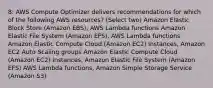 8: AWS Compute Optimizer delivers recommendations for which of the following AWS resources? (Select two) Amazon Elastic Block Store (Amazon EBS), AWS Lambda functions Amazon Elastic File System (Amazon EFS), AWS Lambda functions Amazon Elastic Compute Cloud (Amazon EC2) instances, Amazon EC2 Auto Scaling groups Amazon Elastic Compute Cloud (Amazon EC2) instances, Amazon Elastic File System (Amazon EFS) AWS Lambda functions, Amazon Simple Storage Service (Amazon S3)