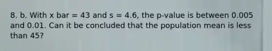 8. b. With x bar = 43 and s = 4.6, the p-value is between 0.005 and 0.01. Can it be concluded that the population mean is less than 45?