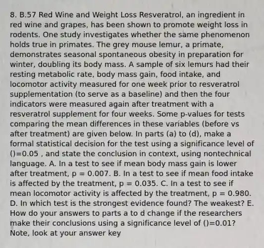 8. B.57 Red Wine and Weight Loss Resveratrol, an ingredient in red wine and grapes, has been shown to promote weight loss in rodents. One study investigates whether the same phenomenon holds true in primates. The grey mouse lemur, a primate, demonstrates seasonal spontaneous obesity in preparation for winter, doubling its body mass. A sample of six lemurs had their resting metabolic rate, body mass gain, food intake, and locomotor activity measured for one week prior to resveratrol supplementation (to serve as a baseline) and then the four indicators were measured again after treatment with a resveratrol supplement for four weeks. Some p-values for tests comparing the mean differences in these variables (before vs after treatment) are given below. In parts (a) to (d), make a formal statistical decision for the test using a significance level of ()=0.05 , and state the conclusion in context, using nontechnical language. A. In a test to see if mean body mass gain is lower after treatment, p = 0.007. B. In a test to see if mean food intake is affected by the treatment, p = 0.035. C. In a test to see if mean locomotor activity is affected by the treatment, p = 0.980. D. In which test is the strongest evidence found? The weakest? E. How do your answers to parts a to d change if the researchers make their conclusions using a significance level of ()=0.01? Note, look at your answer key