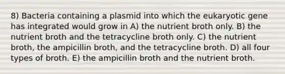 8) Bacteria containing a plasmid into which the eukaryotic gene has integrated would grow in A) the nutrient broth only. B) the nutrient broth and the tetracycline broth only. C) the nutrient broth, the ampicillin broth, and the tetracycline broth. D) all four types of broth. E) the ampicillin broth and the nutrient broth.