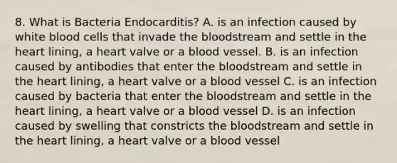 8. What is Bacteria Endocarditis? A. is an infection caused by white blood cells that invade the bloodstream and settle in the heart lining, a heart valve or a blood vessel. B. is an infection caused by antibodies that enter the bloodstream and settle in the heart lining, a heart valve or a blood vessel C. is an infection caused by bacteria that enter the bloodstream and settle in the heart lining, a heart valve or a blood vessel D. is an infection caused by swelling that constricts the bloodstream and settle in the heart lining, a heart valve or a blood vessel