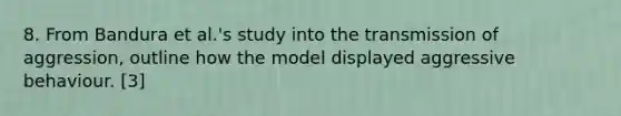 8. From Bandura et al.'s study into the transmission of aggression, outline how the model displayed aggressive behaviour. [3]