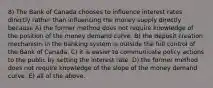 8) The Bank of Canada chooses to influence interest rates directly rather than influencing the money supply directly because A) the former method does not require knowledge of the position of the money demand curve. B) the deposit creation mechanism in the banking system is outside the full control of the Bank of Canada. C) it is easier to communicate policy actions to the public by setting the interest rate. D) the former method does not require knowledge of the slope of the money demand curve. E) all of the above.