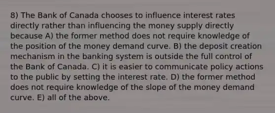 8) The Bank of Canada chooses to influence interest rates directly rather than influencing the money supply directly because A) the former method does not require knowledge of the position of the money demand curve. B) the deposit creation mechanism in the banking system is outside the full control of the Bank of Canada. C) it is easier to communicate policy actions to the public by setting the interest rate. D) the former method does not require knowledge of the slope of the money demand curve. E) all of the above.