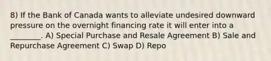 8) If the Bank of Canada wants to alleviate undesired downward pressure on the overnight financing rate it will enter into a ________. A) Special Purchase and Resale Agreement B) Sale and Repurchase Agreement C) Swap D) Repo