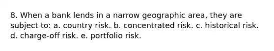 8. When a bank lends in a narrow geographic area, they are subject to: a. country risk. b. concentrated risk. c. historical risk. d. charge-off risk. e. portfolio risk.