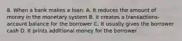 8. When a bank makes a loan: A. It reduces the amount of money in the monetary system B. It creates a transactions-account balance for the borrower C. It usually gives the borrower cash D. It prints additional money for the borrower