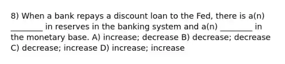 8) When a bank repays a discount loan to the Fed, there is a(n) ________ in reserves in the banking system and a(n) ________ in the monetary base. A) increase; decrease B) decrease; decrease C) decrease; increase D) increase; increase