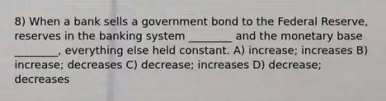 8) When a bank sells a government bond to the Federal Reserve, reserves in the banking system ________ and the monetary base ________, everything else held constant. A) increase; increases B) increase; decreases C) decrease; increases D) decrease; decreases