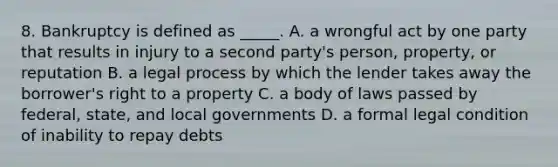 8. Bankruptcy is defined as _____. A. a wrongful act by one party that results in injury to a second party's person, property, or reputation B. a legal process by which the lender takes away the borrower's right to a property C. a body of laws passed by federal, state, and local governments D. a formal legal condition of inability to repay debts