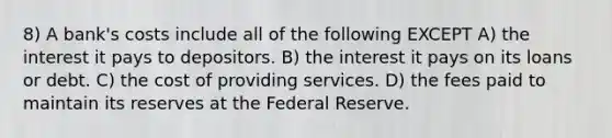 8) A bank's costs include all of the following EXCEPT A) the interest it pays to depositors. B) the interest it pays on its loans or debt. C) the cost of providing services. D) the fees paid to maintain its reserves at the Federal Reserve.