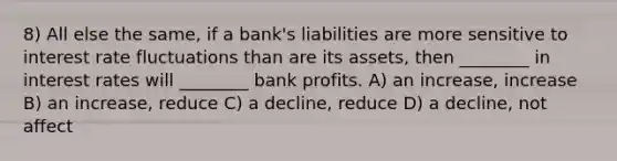 8) All else the same, if a bank's liabilities are more sensitive to interest rate fluctuations than are its assets, then ________ in interest rates will ________ bank profits. A) an increase, increase B) an increase, reduce C) a decline, reduce D) a decline, not affect