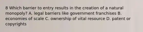 8 Which barrier to entry results in the creation of a natural monopoly? A. legal barriers like government franchises B. economies of scale C. ownership of vital resource D. patent or copyrights