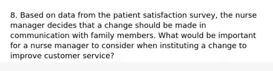 8. Based on data from the patient satisfaction survey, the nurse manager decides that a change should be made in communication with family members. What would be important for a nurse manager to consider when instituting a change to improve customer service?