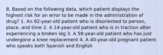 8. Based on the following data, which patient displays the highest risk for an error to be made in the administration of drug? 1. An 82-year-old patient who is disoriented to person, place, and time 2. A 14-year-old patient who is in traction after experiencing a broken leg 3. A 58-year-old patient who has just undergone a knee replacement 4. A 40-year-old pregnant patient who speaks both Spanish and English