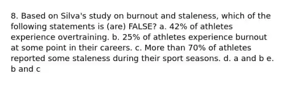 8. Based on Silva's study on burnout and staleness, which of the following statements is (are) FALSE? a. 42% of athletes experience overtraining. b. 25% of athletes experience burnout at some point in their careers. c. More than 70% of athletes reported some staleness during their sport seasons. d. a and b e. b and c