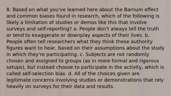 8. Based on what you've learned here about the Barnum effect and common biases found in research, which of the following is likely a limitation of studies or demos like this that involve surveys and self-reporting? a. People don't always tell the truth or tend to exaggerate or downplay aspects of their lives. b. People often tell researchers what they think these authority figures want to hear, based on their assumptions about the study in which they're participating. c. Subjects are not randomly chosen and assigned to groups (as in more formal and rigorous setups), but instead choose to participate in the activity, which is called self-selection bias. d. All of the choices given are legitimate concerns involving studies or demonstrations that rely heavily on surveys for their data and results.