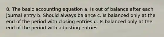 8. The basic accounting equation a. Is out of balance after each journal entry b. Should always balance c. Is balanced only at the end of the period with closing entries d. Is balanced only at the end of the period with adjusting entries