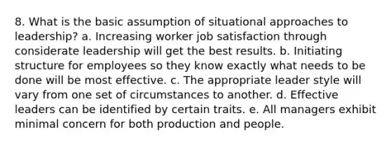 8. What is the basic assumption of situational approaches to leadership? a. Increasing worker job satisfaction through considerate leadership will get the best results. b. Initiating structure for employees so they know exactly what needs to be done will be most effective. c. The appropriate leader style will vary from one set of circumstances to another. d. Effective leaders can be identified by certain traits. e. All managers exhibit minimal concern for both production and people.