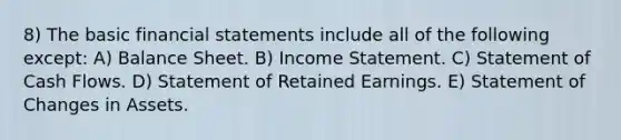 8) The basic financial statements include all of the following except: A) Balance Sheet. B) Income Statement. C) Statement of Cash Flows. D) Statement of Retained Earnings. E) Statement of Changes in Assets.