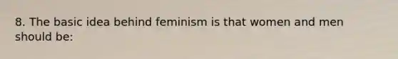 8. The basic idea behind feminism is that women and men should be: