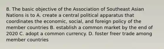 8. The basic objective of the Association of Southeast Asian Nations is to A. create a central political apparatus that coordinates the economic, social, and foreign policy of the member countries B. establish a common market by the end of 2020 C. adopt a common currency. D. foster freer trade among member countries