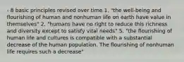 - 8 basic principles revised over time 1. "the well-being and flourishing of human and nonhuman life on earth have value in themselves" 2. "humans have no right to reduce this richness and diversity except to satisfy vital needs" 5. "the flourishing of human life and cultures is compatible with a substantial decrease of the human population. The flourishing of nonhuman life requires such a decrease"