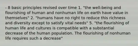 - 8 basic principles revised over time 1. "the well-being and flourishing of human and nonhuman life on earth have value in themselves" 2. "humans have no right to reduce this richness and diversity except to satisfy vital needs" 5. "the flourishing of human life and cultures is compatible with a substantial decrease of the human population. The flourishing of nonhuman life requires such a decrease"